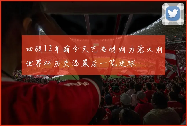 回顾12年前今天巴洛特利为意大利世界杯历史添最后一笔进球
