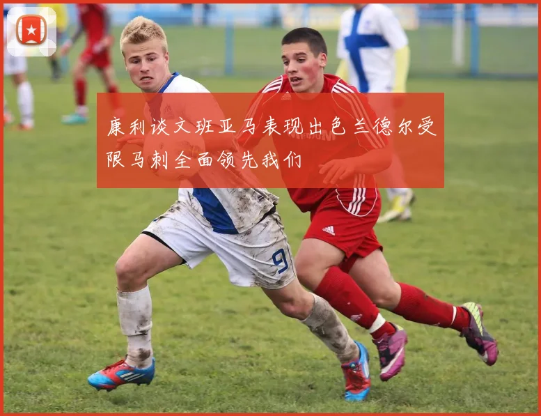 康利谈文班亚马表现出色兰德尔受限马刺全面领先我们