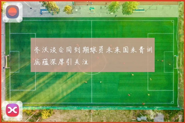齐沃谈合同到期球员未来国米青训底蕴深厚引关注