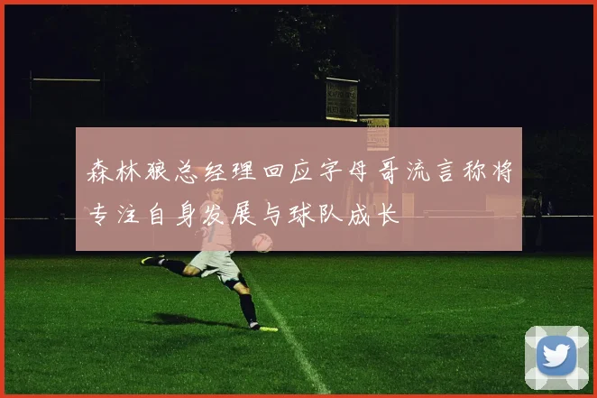 森林狼总经理回应字母哥流言称将专注自身发展与球队成长
