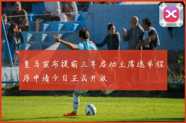皇马宣布提前三年启动主席选举程序申请今日正式开放