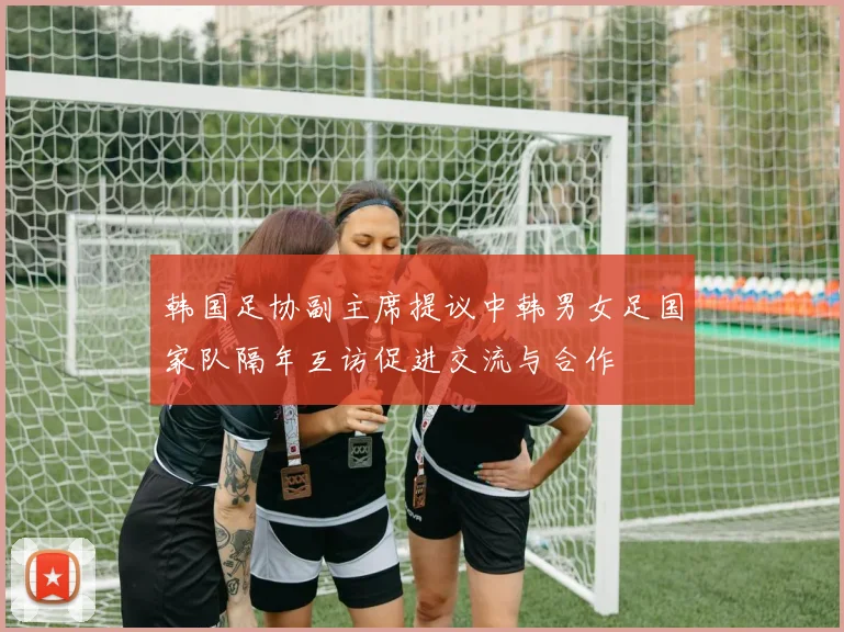 韩国足协副主席提议中韩男女足国家队隔年互访促进交流与合作