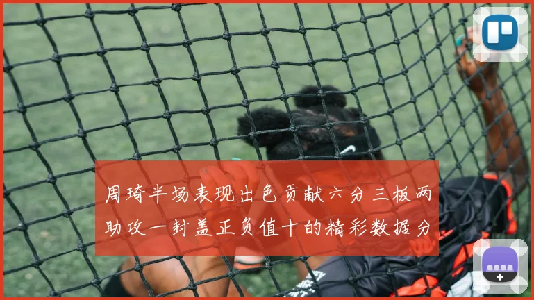 周琦半场表现出色贡献六分三板两助攻一封盖正负值十的精彩数据分析