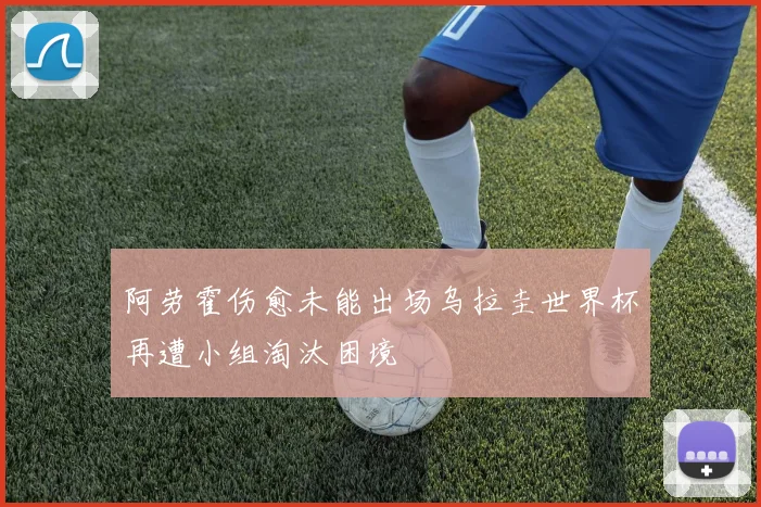 阿劳霍伤愈未能出场乌拉圭世界杯再遭小组淘汰困境