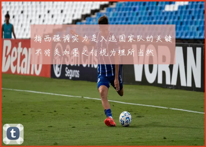 梅西强调实力是入选国家队的关键不将美加墨之行视为理所当然