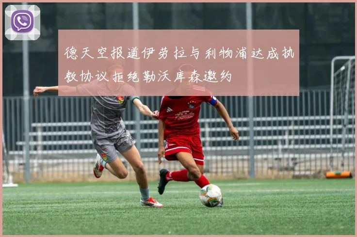 德天空报道伊劳拉与利物浦达成执教协议拒绝勒沃库森邀约