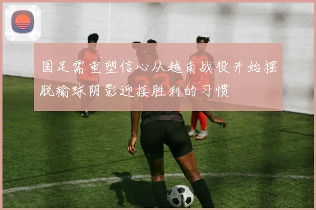国足需重塑信心从越南战役开始摆脱输球阴影迎接胜利的习惯