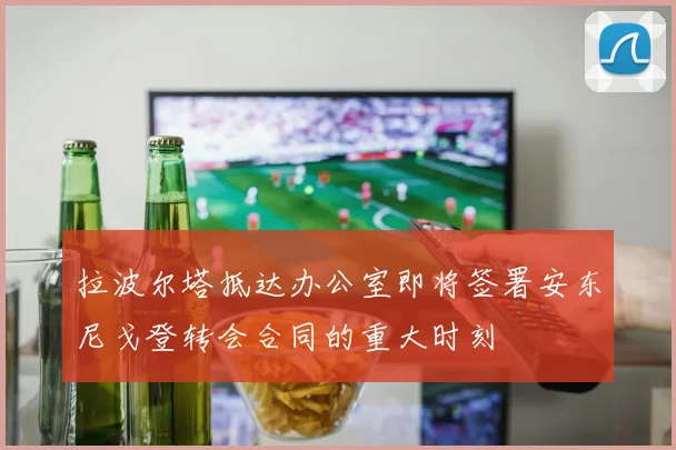 拉波尔塔抵达办公室即将签署安东尼戈登转会合同的重大时刻