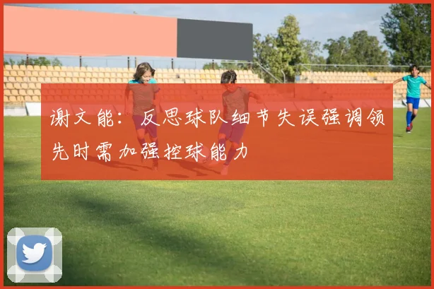 谢文能：反思球队细节失误强调领先时需加强控球能力