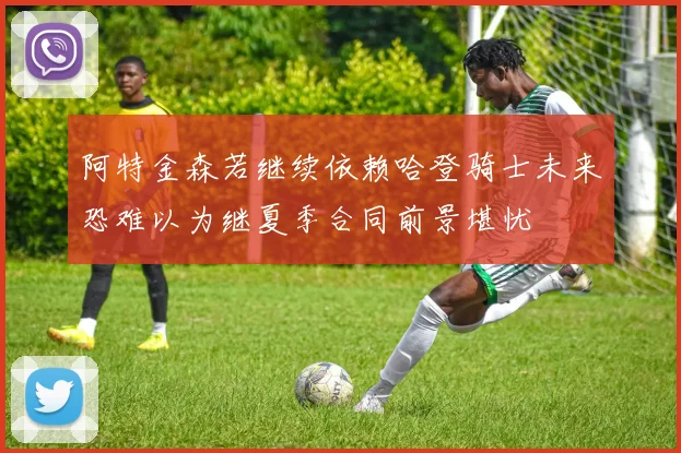 阿特金森若继续依赖哈登骑士未来恐难以为继夏季合同前景堪忧