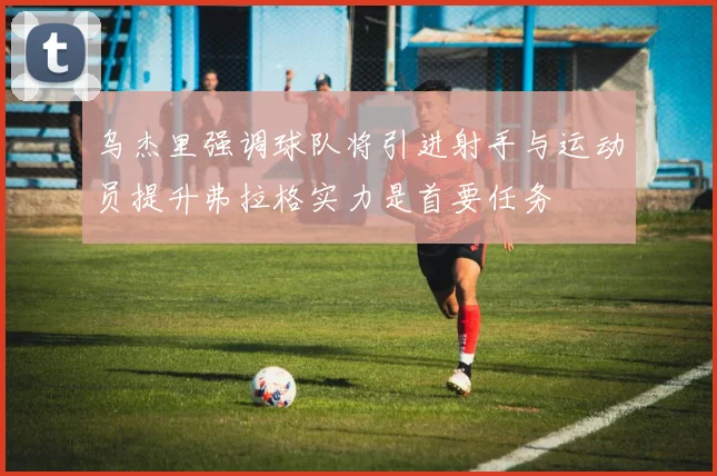 乌杰里强调球队将引进射手与运动员提升弗拉格实力是首要任务