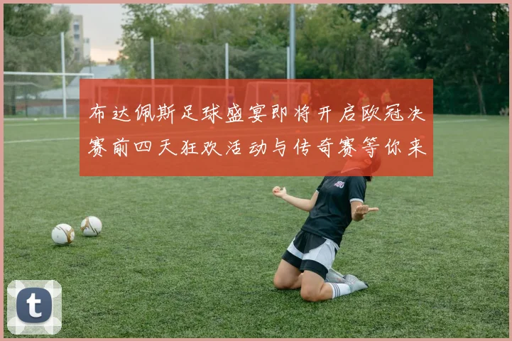 布达佩斯足球盛宴即将开启欧冠决赛前四天狂欢活动与传奇赛等你来参与